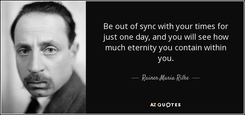 Be out of sync with your times for just one day, and you will see how much eternity you contain within you. - Rainer Maria Rilke