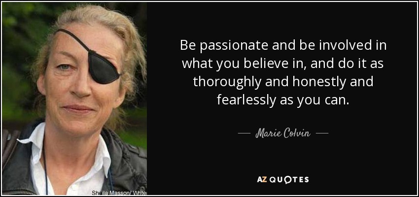 Be passionate and be involved in what you believe in, and do it as thoroughly and honestly and fearlessly as you can. - Marie Colvin