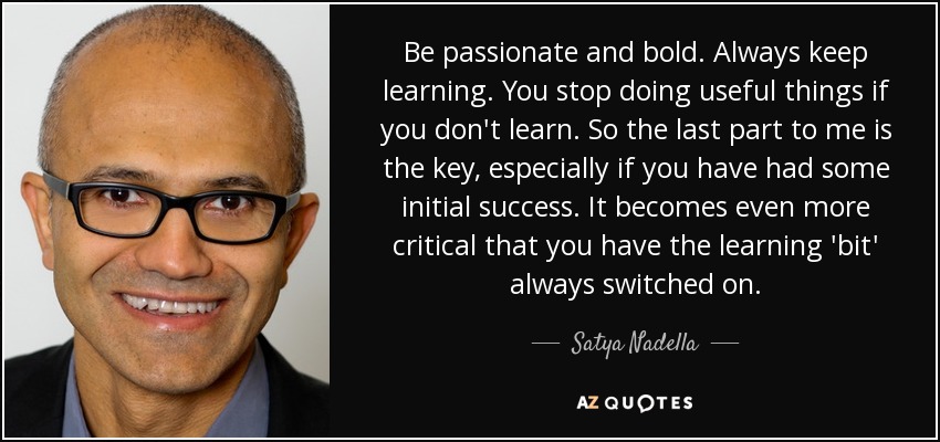 Be passionate and bold. Always keep learning. You stop doing useful things if you don't learn. So the last part to me is the key, especially if you have had some initial success. It becomes even more critical that you have the learning 'bit' always switched on. - Satya Nadella