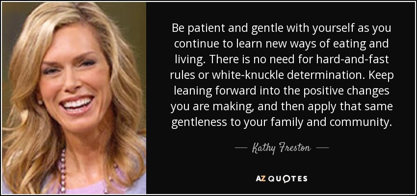 Be patient and gentle with yourself as you continue to learn new ways of eating and living. There is no need for hard-and-fast rules or white-knuckle determination. Keep leaning forward into the positive changes you are making, and then apply that same gentleness to your family and community. - Kathy Freston