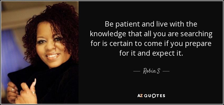 Be patient and live with the knowledge that all you are searching for is certain to come if you prepare for it and expect it. - Robin S