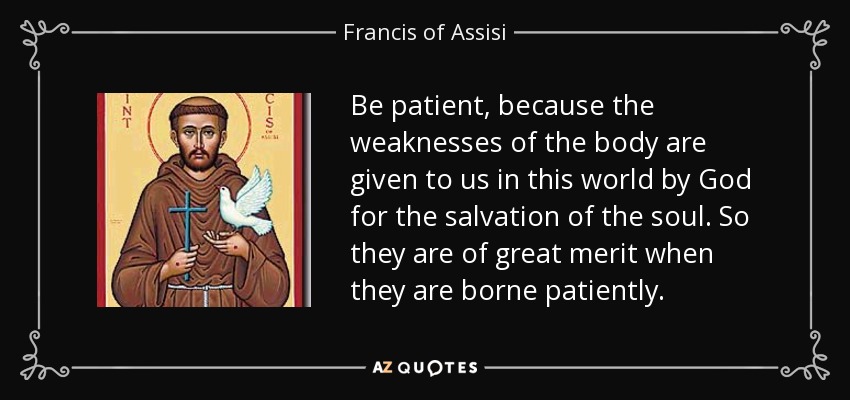 Be patient, because the weaknesses of the body are given to us in this world by God for the salvation of the soul. So they are of great merit when they are borne patiently. - Francis of Assisi
