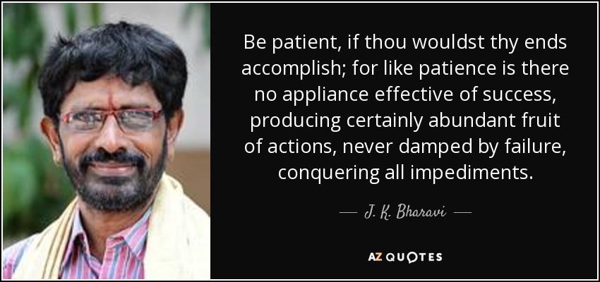 Be patient, if thou wouldst thy ends accomplish; for like patience is there no appliance effective of success, producing certainly abundant fruit of actions, never damped by failure, conquering all impediments. - J. K. Bharavi