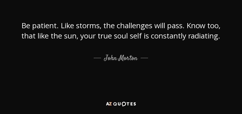 Be patient. Like storms, the challenges will pass. Know too, that like the sun, your true soul self is constantly radiating. - John Morton