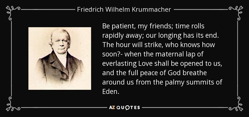 Be patient, my friends; time rolls rapidly away; our longing has its end. The hour will strike, who knows how soon?- when the maternal lap of everlasting Love shall be opened to us, and the full peace of God breathe around us from the palmy summits of Eden. - Friedrich Wilhelm Krummacher