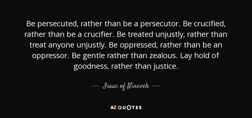 Be persecuted, rather than be a persecutor. Be crucified, rather than be a crucifier. Be treated unjustly, rather than treat anyone unjustly. Be oppressed, rather than be an oppressor. Be gentle rather than zealous. Lay hold of goodness, rather than justice. - Isaac of Nineveh