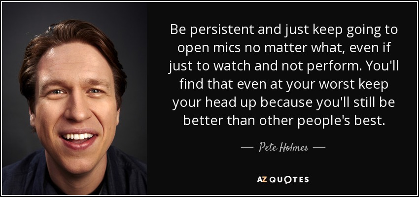 Be persistent and just keep going to open mics no matter what, even if just to watch and not perform. You'll find that even at your worst keep your head up because you'll still be better than other people's best. - Pete Holmes