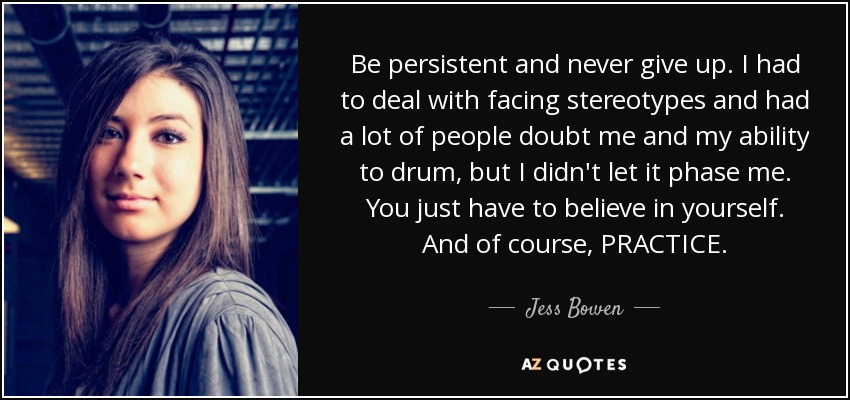 Be persistent and never give up. I had to deal with facing stereotypes and had a lot of people doubt me and my ability to drum, but I didn't let it phase me. You just have to believe in yourself. And of course, PRACTICE. - Jess Bowen