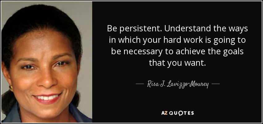 Be persistent. Understand the ways in which your hard work is going to be necessary to achieve the goals that you want. - Risa J. Lavizzo-Mourey