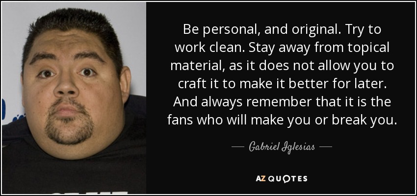 Be personal, and original. Try to work clean. Stay away from topical material, as it does not allow you to craft it to make it better for later. And always remember that it is the fans who will make you or break you. - Gabriel Iglesias