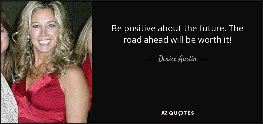 Be positive about the future. The road ahead will be worth it! - Denise Austin