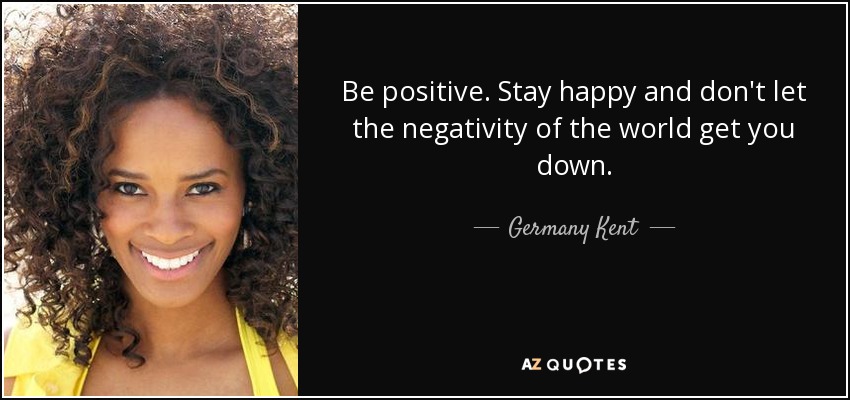 Be positive. Stay happy and don't let the negativity of the world get you down. - Germany Kent