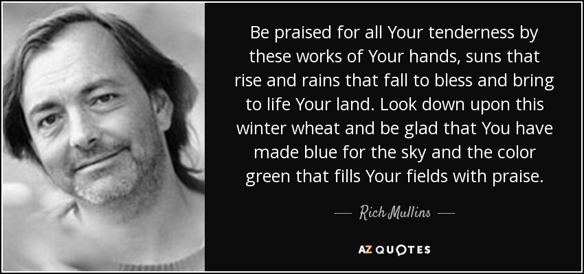 Be praised for all Your tenderness by these works of Your hands, suns that rise and rains that fall to bless and bring to life Your land. Look down upon this winter wheat and be glad that You have made blue for the sky and the color green that fills Your fields with praise. - Rich Mullins