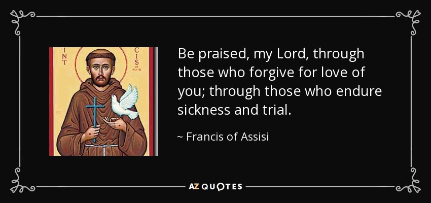 Be praised, my Lord, through those who forgive for love of you; through those who endure sickness and trial. - Francis of Assisi