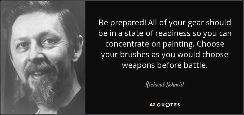 Be prepared! All of your gear should be in a state of readiness so you can concentrate on painting. Choose your brushes as you would choose weapons before battle. - Richard Schmid