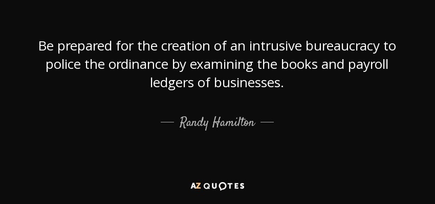 Be prepared for the creation of an intrusive bureaucracy to police the ordinance by examining the books and payroll ledgers of businesses. - Randy Hamilton