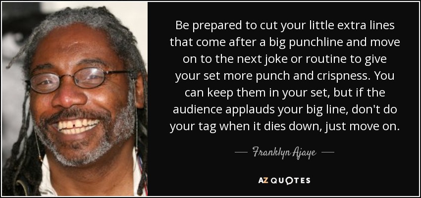 Be prepared to cut your little extra lines that come after a big punchline and move on to the next joke or routine to give your set more punch and crispness. You can keep them in your set, but if the audience applauds your big line, don't do your tag when it dies down, just move on. - Franklyn Ajaye