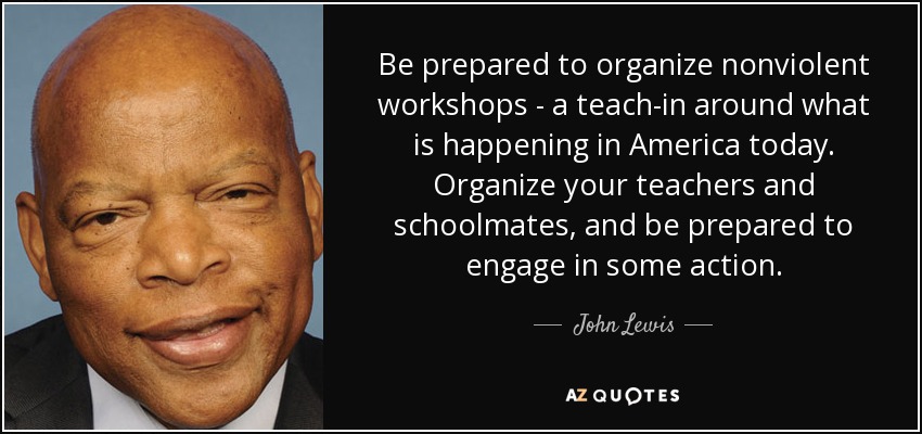 Be prepared to organize nonviolent workshops - a teach-in around what is happening in America today. Organize your teachers and schoolmates, and be prepared to engage in some action. - John Lewis