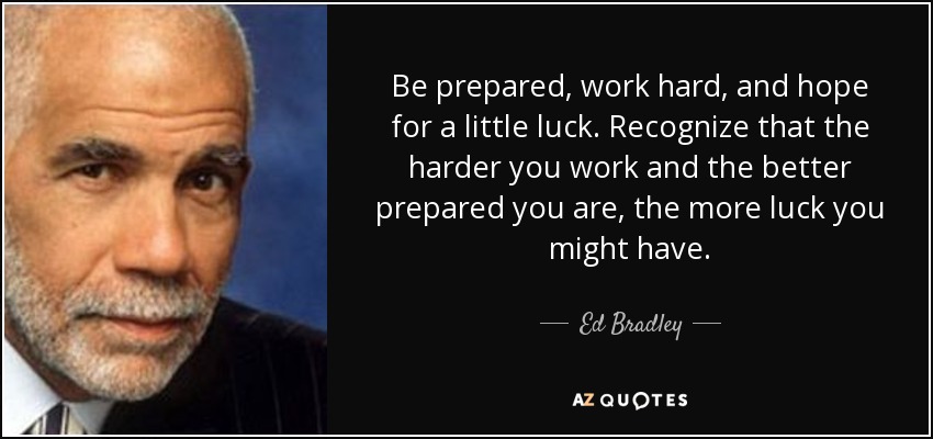 Be prepared, work hard, and hope for a little luck. Recognize that the harder you work and the better prepared you are, the more luck you might have. - Ed Bradley