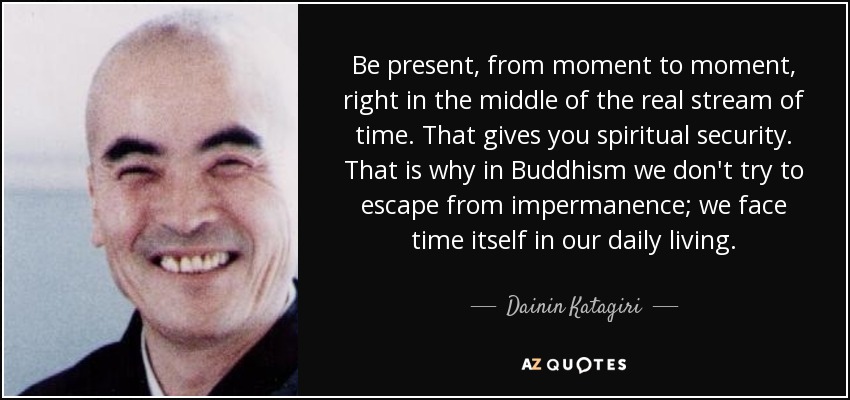 Be present, from moment to moment, right in the middle of the real stream of time. That gives you spiritual security. That is why in Buddhism we don't try to escape from impermanence; we face time itself in our daily living. - Dainin Katagiri