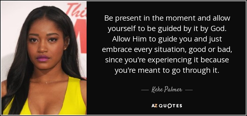 Be present in the moment and allow yourself to be guided by it by God. Allow Him to guide you and just embrace every situation, good or bad, since you're experiencing it because you're meant to go through it. - Keke Palmer