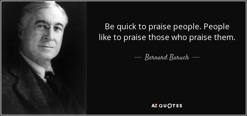 Be quick to praise people. People like to praise those who praise them. - Bernard Baruch