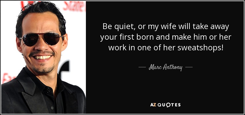 Be quiet, or my wife will take away your first born and make him or her work in one of her sweatshops! - Marc Anthony