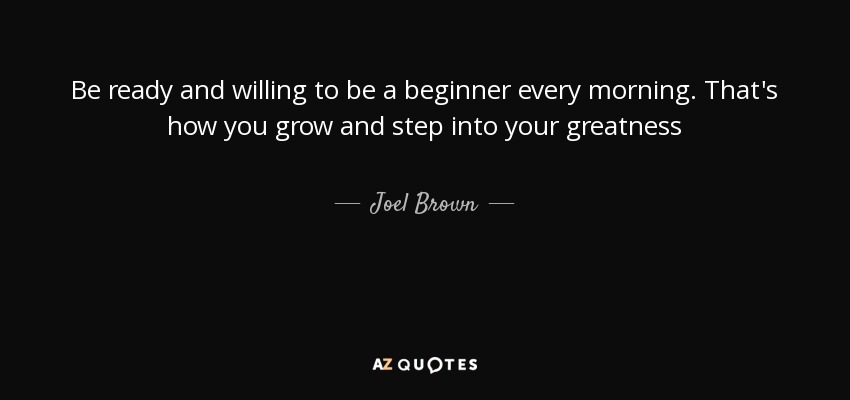 Be ready and willing to be a beginner every morning. That's how you grow and step into your greatness - Joel Brown
