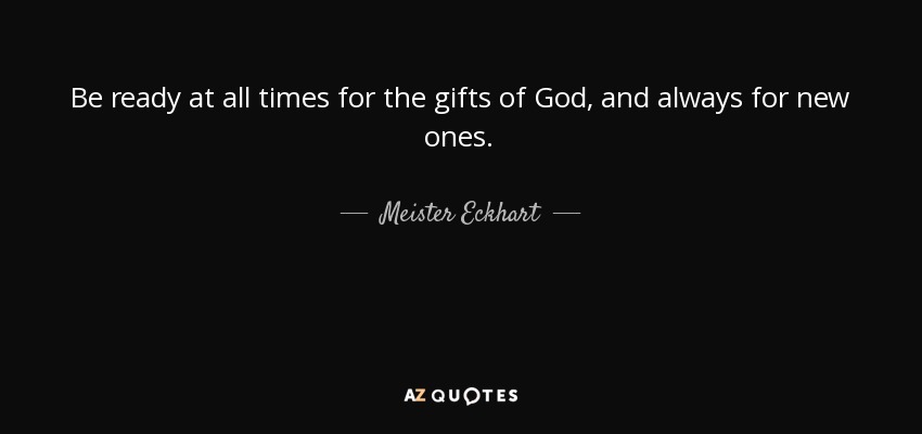 Be ready at all times for the gifts of God, and always for new ones. - Meister Eckhart