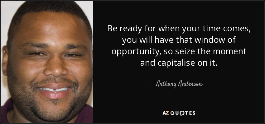 Be ready for when your time comes, you will have that window of opportunity, so seize the moment and capitalise on it. - Anthony Anderson