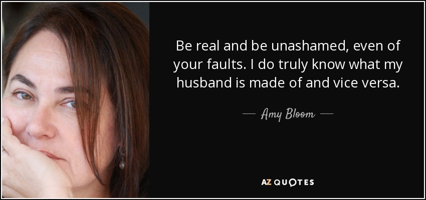 Be real and be unashamed, even of your faults. I do truly know what my husband is made of and vice versa. - Amy Bloom