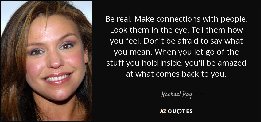 Be real. Make connections with people. Look them in the eye. Tell them how you feel. Don't be afraid to say what you mean. When you let go of the stuff you hold inside, you'll be amazed at what comes back to you. - Rachael Ray