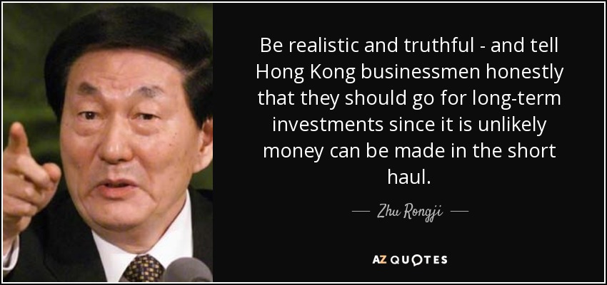 Be realistic and truthful - and tell Hong Kong businessmen honestly that they should go for long-term investments since it is unlikely money can be made in the short haul. - Zhu Rongji