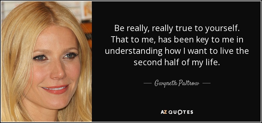 Be really, really true to yourself. That to me, has been key to me in understanding how I want to live the second half of my life. - Gwyneth Paltrow