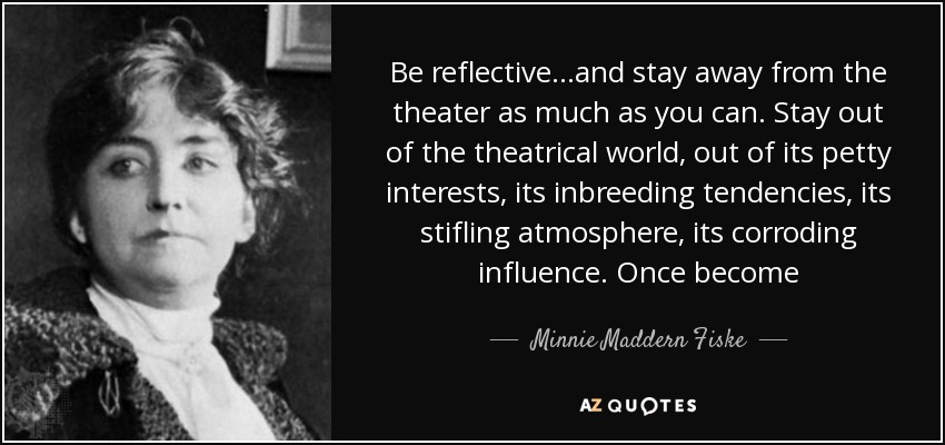Be reflective...and stay away from the theater as much as you can. Stay out of the theatrical world, out of its petty interests, its inbreeding tendencies, its stifling atmosphere, its corroding influence. Once become - Minnie Maddern Fiske