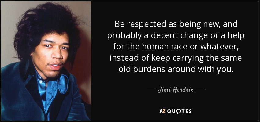 Be respected as being new, and probably a decent change or a help for the human race or whatever, instead of keep carrying the same old burdens around with you. - Jimi Hendrix
