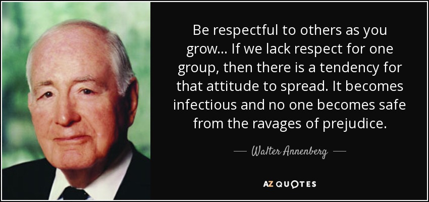 Be respectful to others as you grow... If we lack respect for one group, then there is a tendency for that attitude to spread. It becomes infectious and no one becomes safe from the ravages of prejudice. - Walter Annenberg