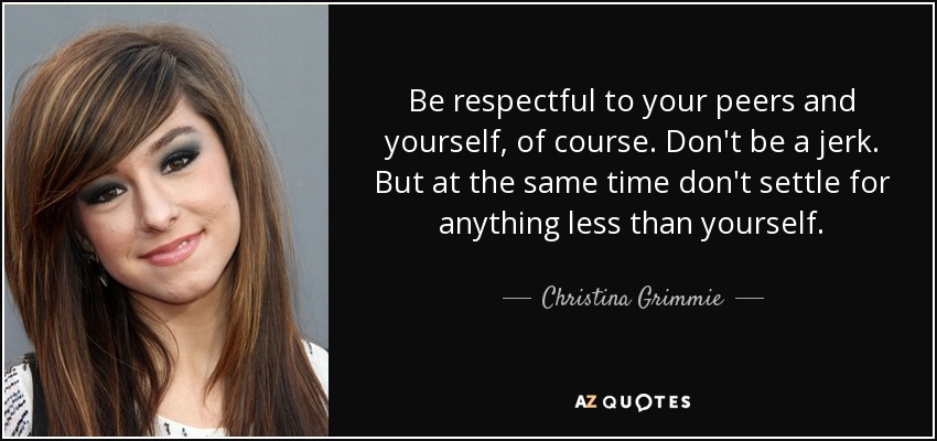Be respectful to your peers and yourself, of course. Don't be a jerk. But at the same time don't settle for anything less than yourself. - Christina Grimmie
