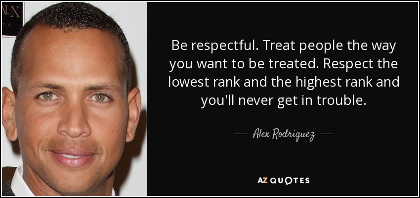 Be respectful. Treat people the way you want to be treated. Respect the lowest rank and the highest rank and you'll never get in trouble. - Alex Rodriguez