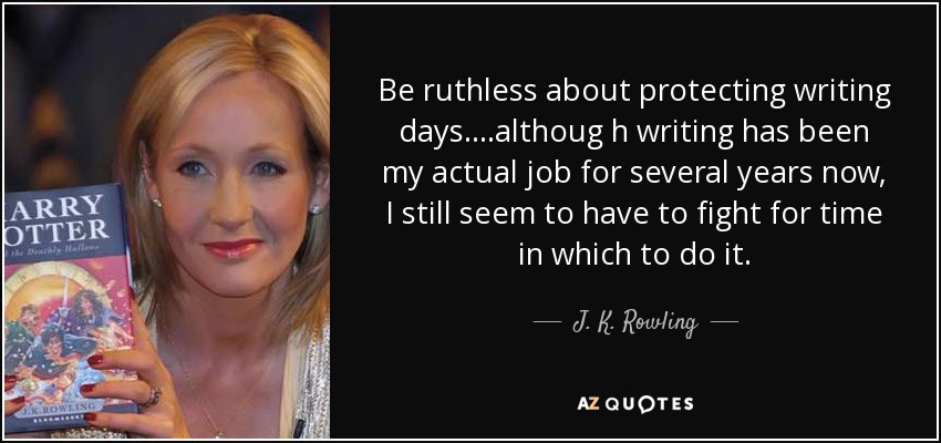 Be ruthless about protecting writing days....althoug h writing has been my actual job for several years now, I still seem to have to fight for time in which to do it. - J. K. Rowling