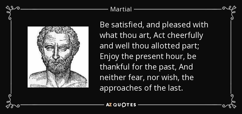 Be satisfied, and pleased with what thou art, Act cheerfully and well thou allotted part; Enjoy the present hour, be thankful for the past, And neither fear, nor wish, the approaches of the last. - Martial