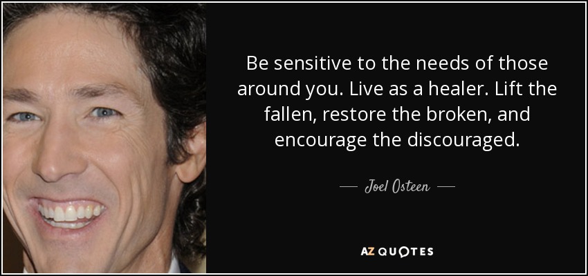 Be sensitive to the needs of those around you. Live as a healer. Lift the fallen, restore the broken, and encourage the discouraged. - Joel Osteen