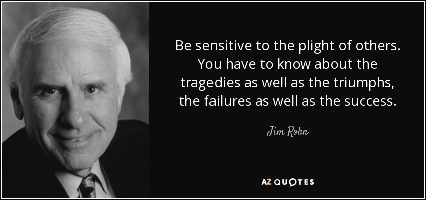 Be sensitive to the plight of others. You have to know about the tragedies as well as the triumphs, the failures as well as the success. - Jim Rohn