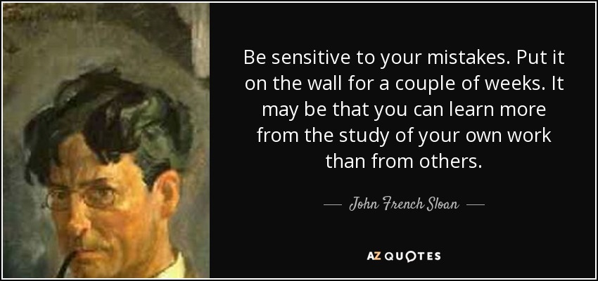 Be sensitive to your mistakes. Put it on the wall for a couple of weeks. It may be that you can learn more from the study of your own work than from others. - John French Sloan