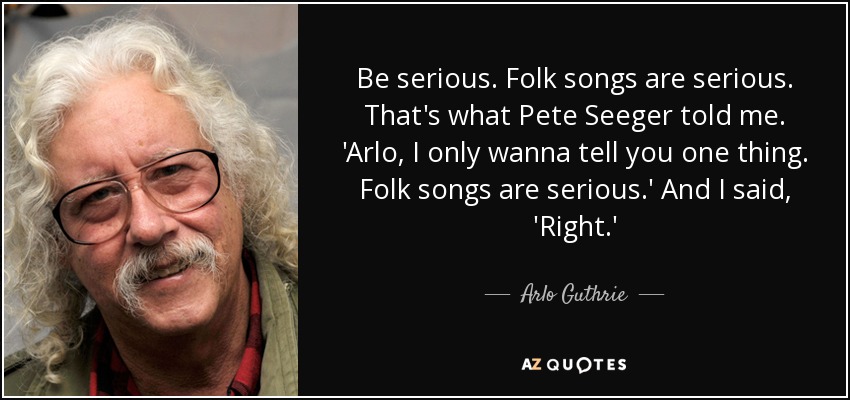 Be serious. Folk songs are serious. That's what Pete Seeger told me. 'Arlo, I only wanna tell you one thing. Folk songs are serious.' And I said, 'Right.' - Arlo Guthrie