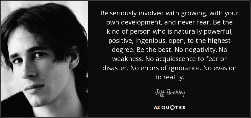 Be seriously involved with growing, with your own development, and never fear. Be the kind of person who is naturally powerful, positive, ingenious, open, to the highest degree. Be the best. No negativity. No weakness. No acquiescence to fear or disaster. No errors of ignorance. No evasion to reality. - Jeff Buckley