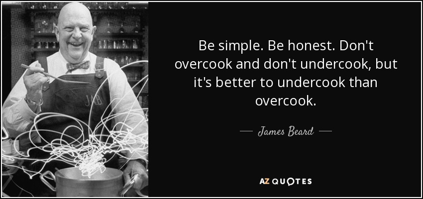 Be simple. Be honest. Don't overcook and don't undercook, but it's better to undercook than overcook. - James Beard