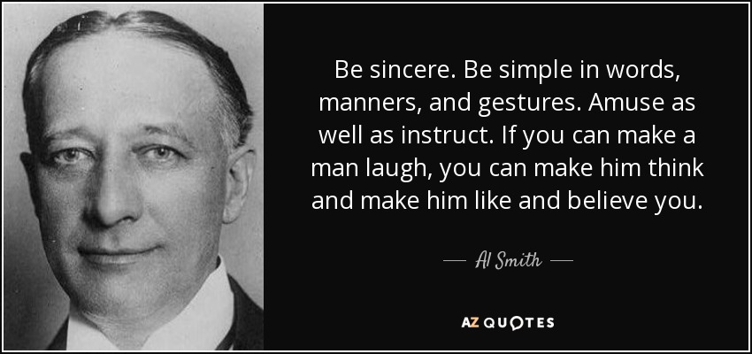 Be sincere. Be simple in words, manners, and gestures. Amuse as well as instruct. If you can make a man laugh, you can make him think and make him like and believe you. - Al Smith