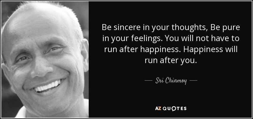 Be sincere in your thoughts, Be pure in your feelings. You will not have to run after happiness. Happiness will run after you. - Sri Chinmoy