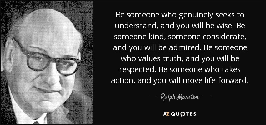 Be someone who genuinely seeks to understand, and you will be wise. Be someone kind, someone considerate, and you will be admired. Be someone who values truth, and you will be respected. Be someone who takes action, and you will move life forward. - Ralph Marston